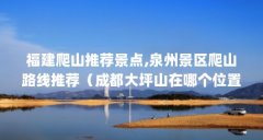 福建爬山推荐景点,泉州景区爬山路线推荐(成都大坪山在哪个位置)【成都大