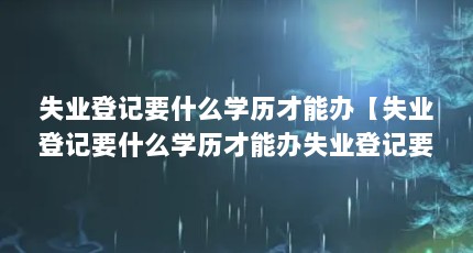 失业登记要什么学历才能办【失业登记要什么学历才能办失业登记要什么学历才能办】