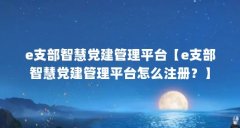 e支部智慧党建管理平台【e支部智慧党建管理平台怎么注册?】