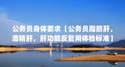 公务员身体要求【公务员脂肪肝，酒精肝，肝功能反复用体检标准】