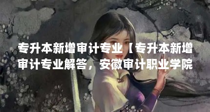 专升本新增审计专业【专升本新增审计专业解答，安徽审计职业学院可专升本吗】